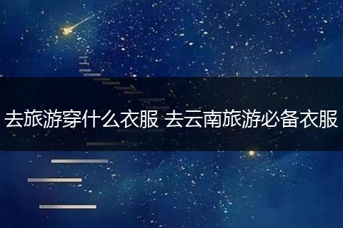 去旅游穿什么衣服 去云南旅游必备衣服