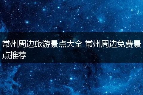 常州周边旅游景点大全 常州周边免费景点推荐