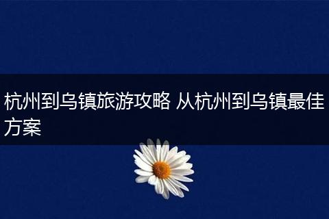 杭州到乌镇旅游攻略 从杭州到乌镇最佳方案
