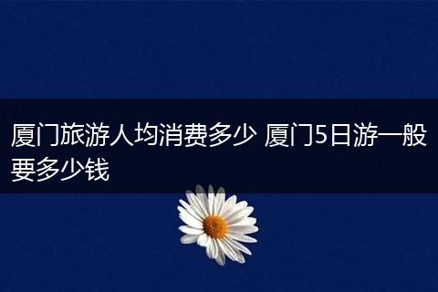 厦门旅游人均消费多少 厦门5日游一般要多少钱