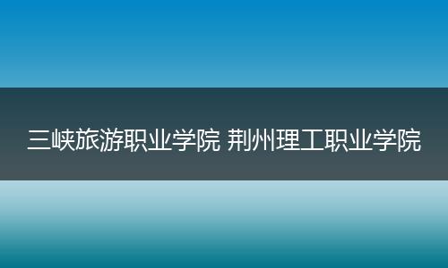 三峡旅游职业学院 荆州理工职业学院