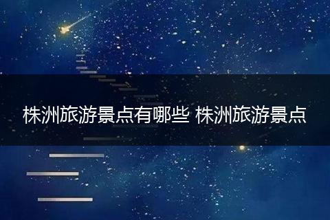 株洲旅游景点有哪些 株洲旅游景点