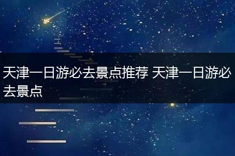 天津一日游必去景点推荐 天津一日游必去景点