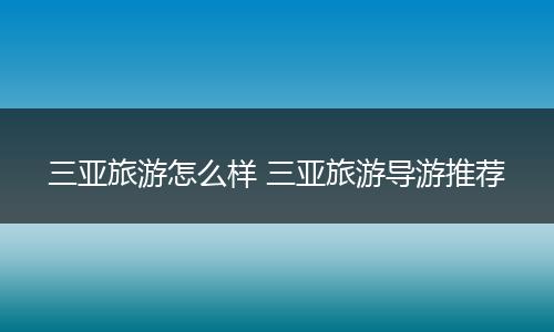 三亚旅游怎么样 三亚旅游导游推荐