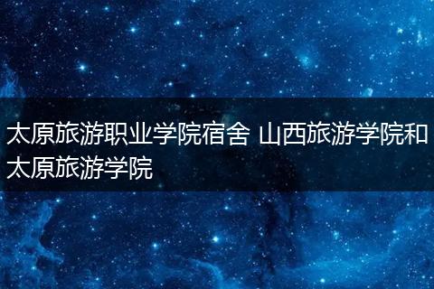 太原旅游职业学院宿舍 山西旅游学院和太原旅游学院