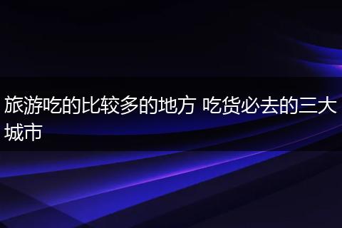 旅游吃的比较多的地方 吃货必去的三大城市