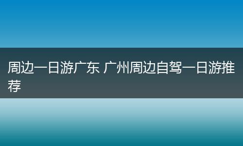 周边一日游广东 广州周边自驾一日游推荐