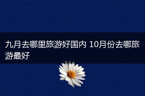 九月去哪里旅游好国内 10月份去哪旅游最好