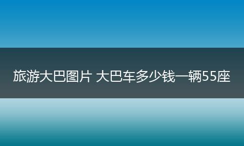 旅游大巴图片 大巴车多少钱一辆55座