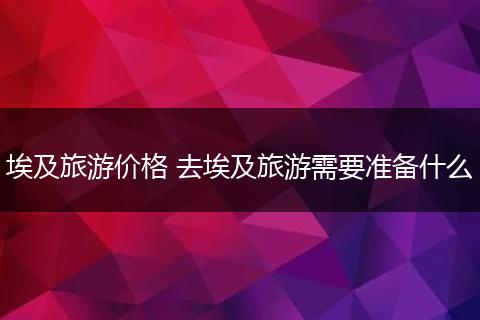 埃及旅游价格 去埃及旅游需要准备什么