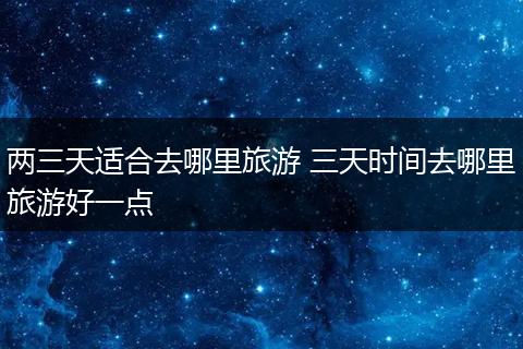 两三天适合去哪里旅游 三天时间去哪里旅游好一点