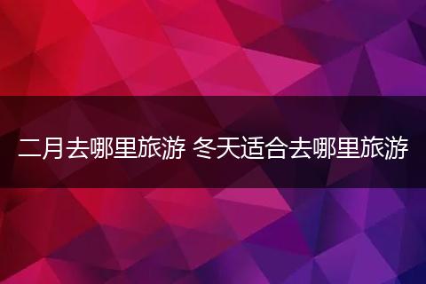 二月去哪里旅游 冬天适合去哪里旅游