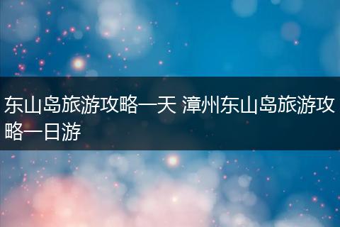 东山岛旅游攻略一天 漳州东山岛旅游攻略一日游