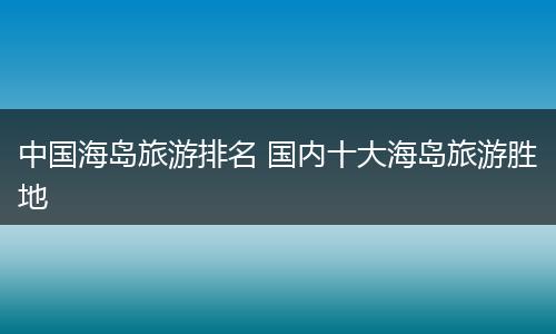 中国海岛旅游排名 国内十大海岛旅游胜地