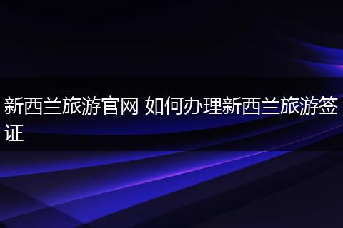 新西兰旅游官网 如何办理新西兰旅游签证