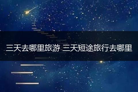 三天去哪里旅游 三天短途旅行去哪里