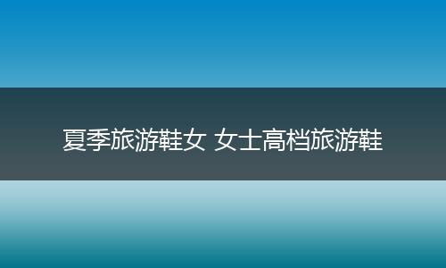 夏季旅游鞋女 女士高档旅游鞋