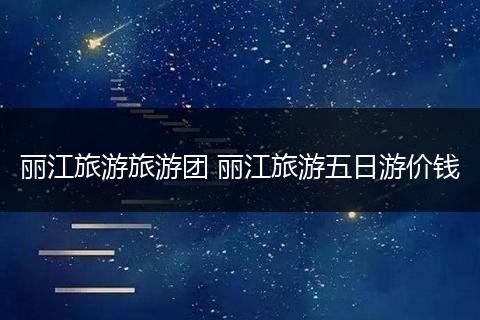 丽江旅游旅游团 丽江旅游五日游价钱