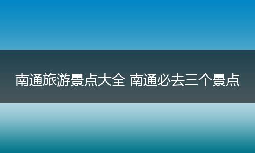 南通旅游景点大全 南通必去三个景点