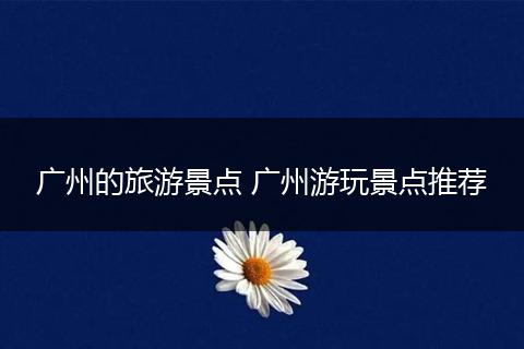 广州的旅游景点 广州游玩景点推荐
