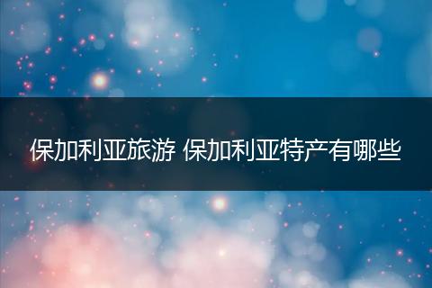 保加利亚旅游 保加利亚特产有哪些