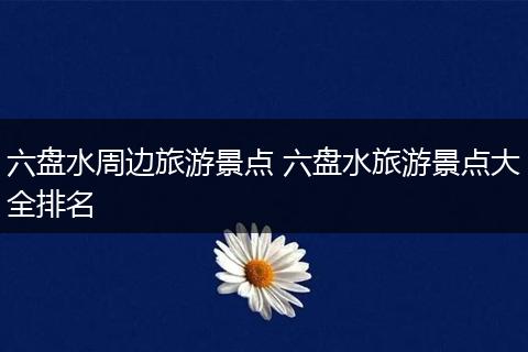 六盘水周边旅游景点 六盘水旅游景点大全排名