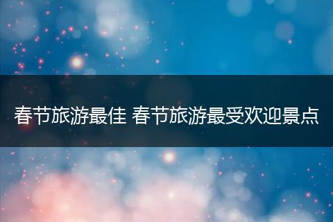 春节旅游最佳 春节旅游最受欢迎景点
