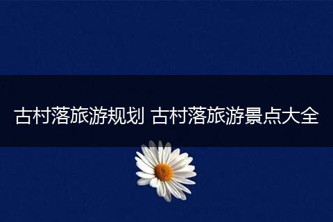 古村落旅游规划 古村落旅游景点大全
