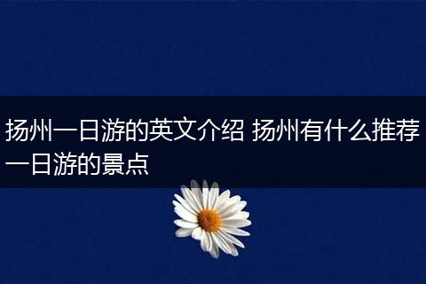 扬州一日游的英文介绍 扬州有什么推荐一日游的景点
