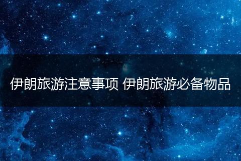 伊朗旅游注意事项 伊朗旅游必备物品