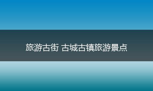 旅游古街 古城古镇旅游景点