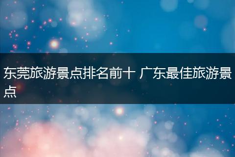 东莞旅游景点排名前十 广东最佳旅游景点