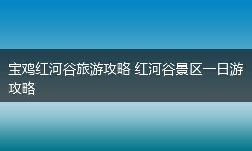 宝鸡红河谷旅游攻略 红河谷景区一日游攻略