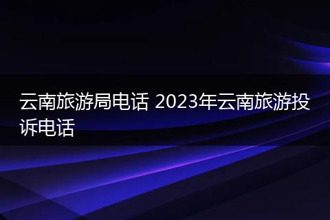 云南旅游局电话 2023年云南旅游投诉电话