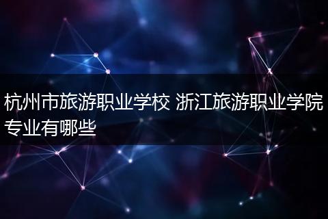 杭州市旅游职业学校 浙江旅游职业学院专业有哪些