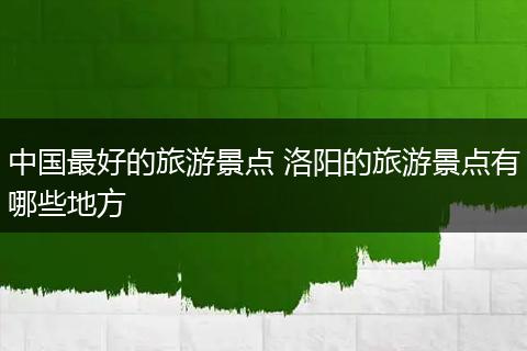 中国最好的旅游景点 洛阳的旅游景点有哪些地方