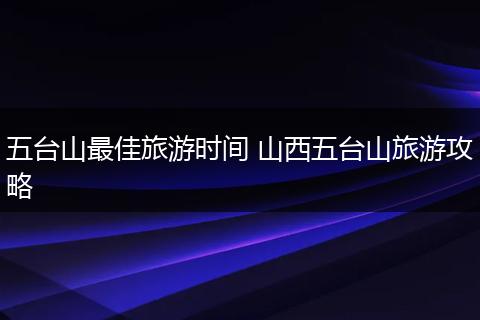 五台山最佳旅游时间 山西五台山旅游攻略