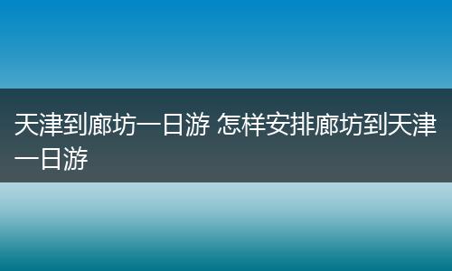 天津到廊坊一日游 怎样安排廊坊到天津一日游