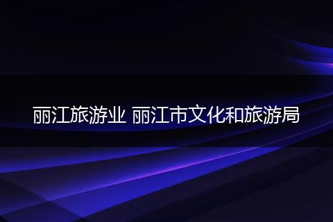 丽江旅游业 丽江市文化和旅游局