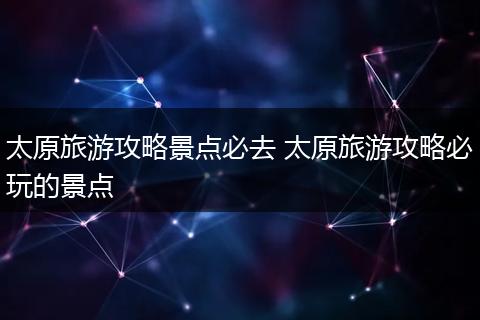 太原旅游攻略景点必去 太原旅游攻略必玩的景点
