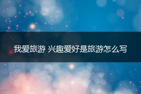 我爱旅游 兴趣爱好是旅游怎么写