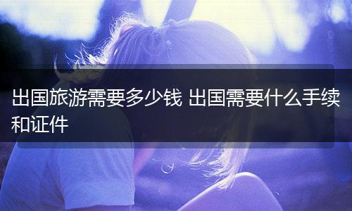 出国旅游需要多少钱 出国需要什么手续和证件