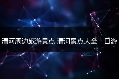 清河周边旅游景点 清河景点大全一日游