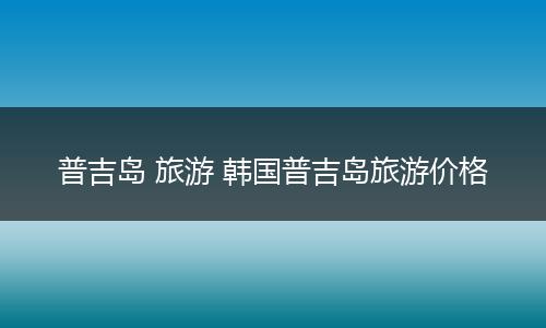 普吉岛 旅游 韩国普吉岛旅游价格