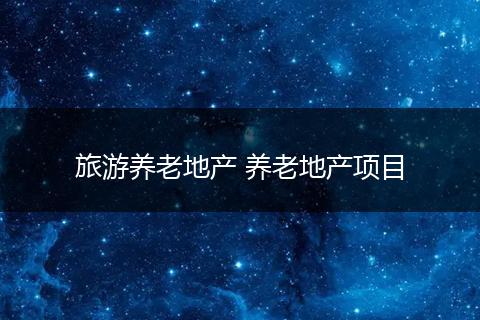 旅游养老地产 养老地产项目