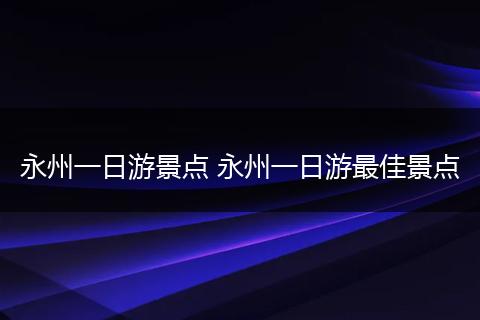 永州一日游景点 永州一日游最佳景点