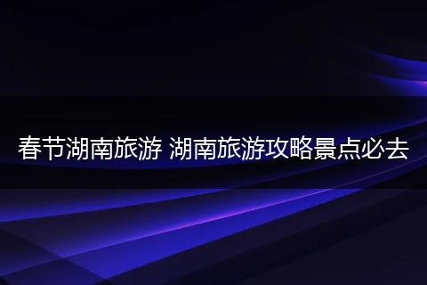 春节湖南旅游 湖南旅游攻略景点必去