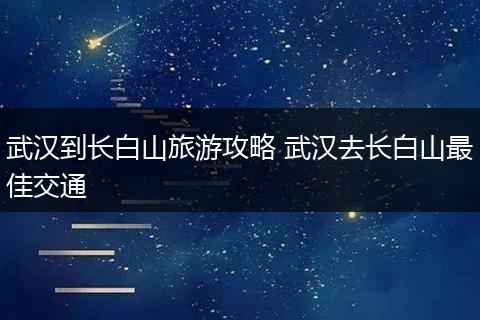 武汉到长白山旅游攻略 武汉去长白山最佳交通