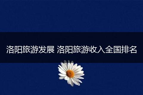 洛阳旅游发展 洛阳旅游收入全国排名