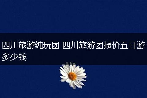 四川旅游纯玩团 四川旅游团报价五日游多少钱